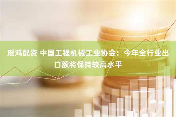 瑶鸿配资 中国工程机械工业协会：今年全行业出口额将保持较高水平
