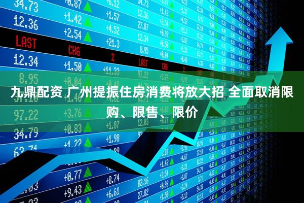 九鼎配资 广州提振住房消费将放大招 全面取消限购、限售、限价