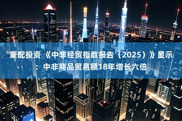 豪配投资 《中非经贸指数报告（2025）》显示：中非商品贸易额18年增长六倍