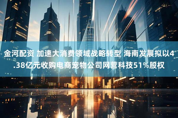 金河配资 加速大消费领域战略转型 海南发展拟以4.38亿元收购电商宠物公司网营科技51%股权