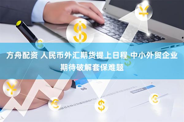 方舟配资 人民币外汇期货提上日程 中小外贸企业期待破解套保难题