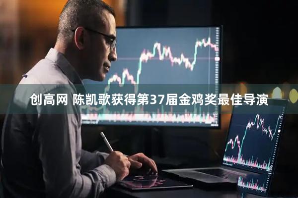 创高网 陈凯歌获得第37届金鸡奖最佳导演
