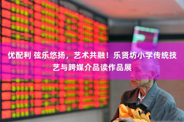优配利 弦乐悠扬，艺术共融！乐贤坊小学传统技艺与跨媒介品读作品展