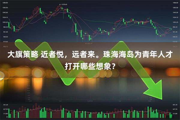 大旗策略 近者悦，远者来。珠海海岛为青年人才打开哪些想象？