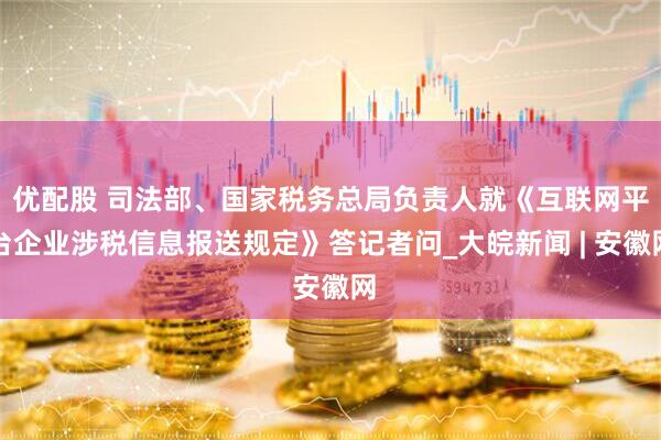 优配股 司法部、国家税务总局负责人就《互联网平台企业涉税信息报送规定》答记者问_大皖新闻 | 安徽网