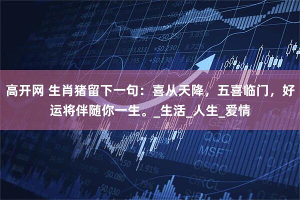 高开网 生肖猪留下一句：喜从天降，五喜临门，好运将伴随你一生。_生活_人生_爱情