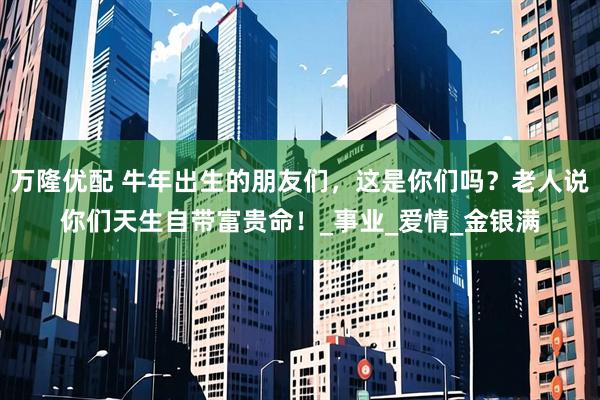 万隆优配 牛年出生的朋友们，这是你们吗？老人说你们天生自带富贵命！_事业_爱情_金银满