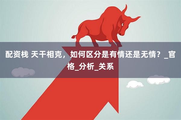 配资栈 天干相克，如何区分是有情还是无情？_官格_分析_关系