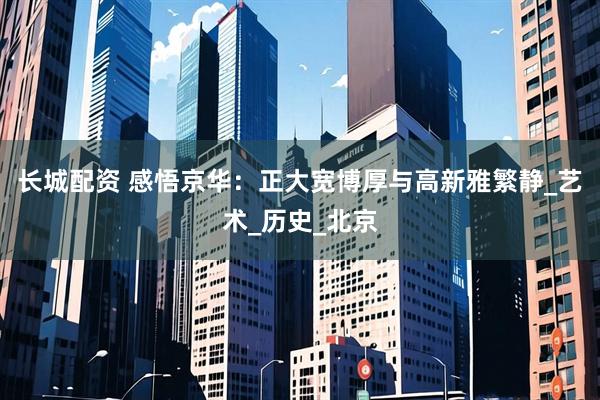 长城配资 感悟京华：正大宽博厚与高新雅繁静_艺术_历史_北京