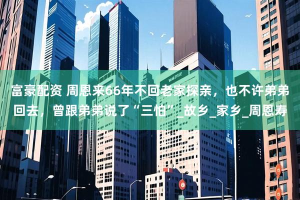 富豪配资 周恩来66年不回老家探亲，也不许弟弟回去，曾跟弟弟说了“三怕”_故乡_家乡_周恩寿