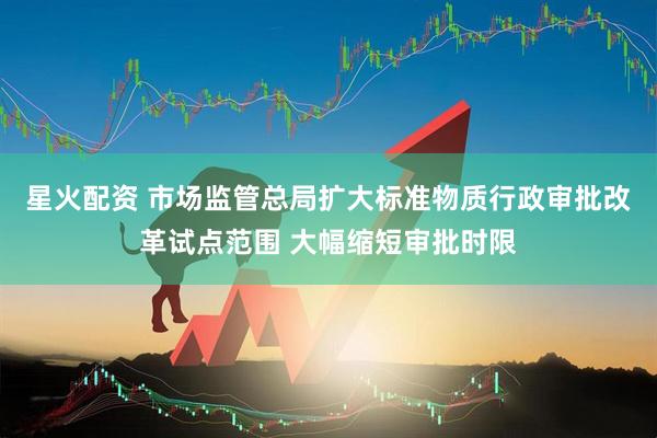 星火配资 市场监管总局扩大标准物质行政审批改革试点范围 大幅缩短审批时限