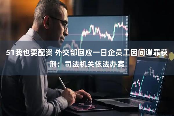 51我也要配资 外交部回应一日企员工因间谍罪获刑：司法机关依法办案