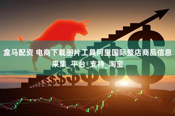 盒马配资 电商下载图片工具阿里国际整店商品信息采集_平台_支持_淘宝