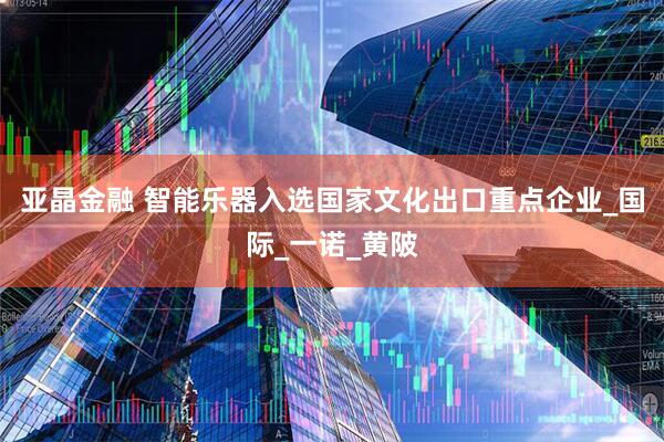 亚晶金融 智能乐器入选国家文化出口重点企业_国际_一诺_黄陂