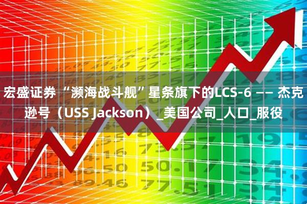 宏盛证券 “濒海战斗舰”星条旗下的LCS-6 —— 杰克逊号（USS Jackson）_美国公司_人口_服役