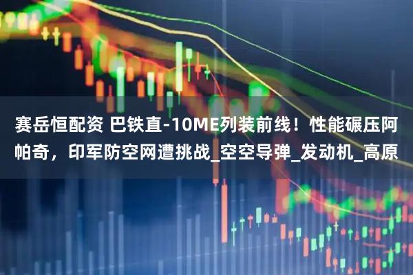 赛岳恒配资 巴铁直-10ME列装前线！性能碾压阿帕奇，印军防空网遭挑战_空空导弹_发动机_高原