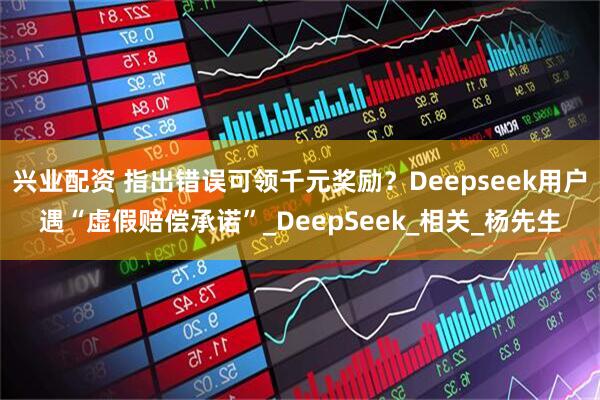 兴业配资 指出错误可领千元奖励？Deepseek用户遇“虚假赔偿承诺”_DeepSeek_相关_杨先生
