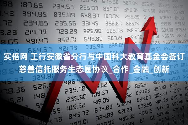 实倍网 工行安徽省分行与中国科大教育基金会签订慈善信托服务生态圈协议_合作_金融_创新