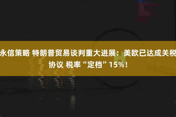 永信策略 特朗普贸易谈判重大进展：美欧已达成关税协议 税率“定档”15%！