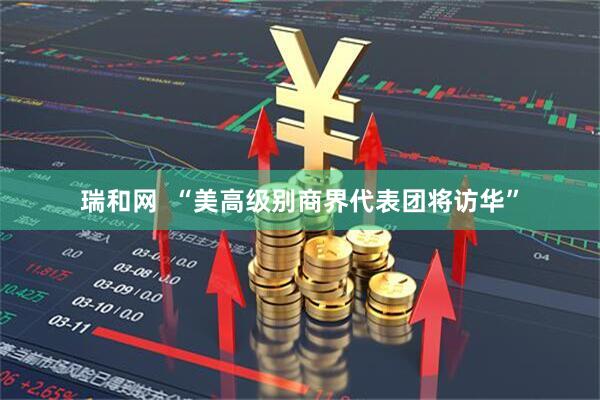 瑞和网  “美高级别商界代表团将访华”
