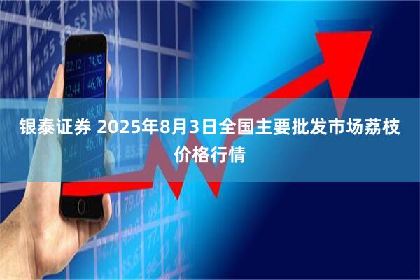 银泰证券 2025年8月3日全国主要批发市场荔枝价格行情