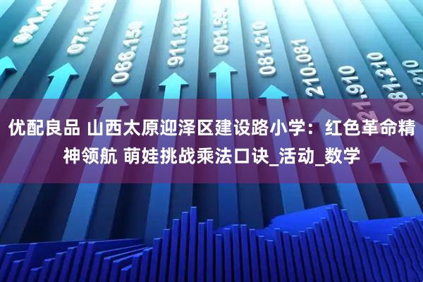 优配良品 山西太原迎泽区建设路小学：红色革命精神领航 萌娃挑战乘法口诀_活动_数学