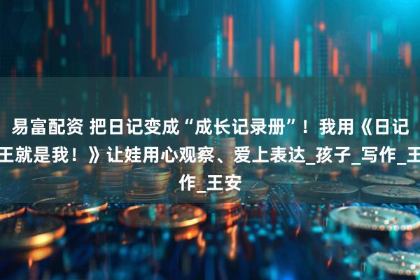 易富配资 把日记变成“成长记录册”！我用《日记大王就是我！》让娃用心观察、爱上表达_孩子_写作_王安