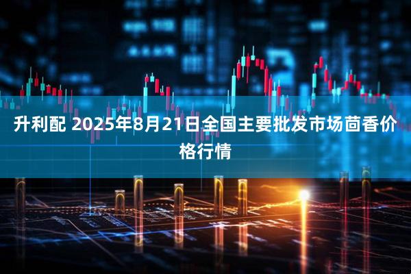 升利配 2025年8月21日全国主要批发市场茴香价格行情