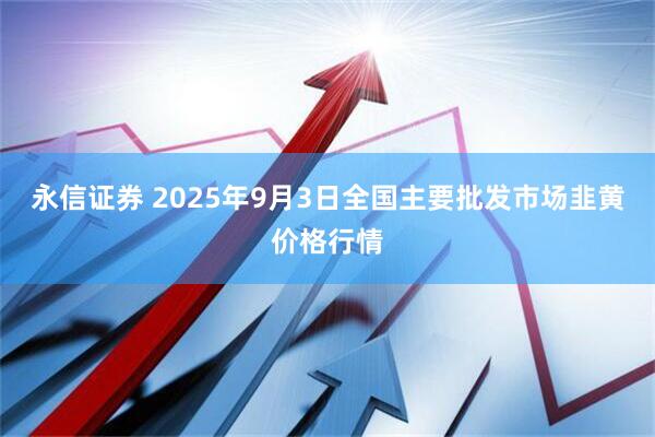 永信证券 2025年9月3日全国主要批发市场韭黄价格行情