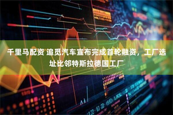 千里马配资 追觅汽车宣布完成首轮融资，工厂选址比邻特斯拉德国工厂