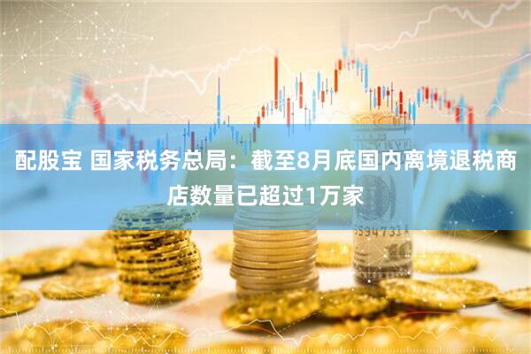 配股宝 国家税务总局：截至8月底国内离境退税商店数量已超过1万家