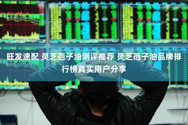 旺发速配 灵芝孢子油测评推荐 灵芝孢子油品牌排行榜真实用户分享