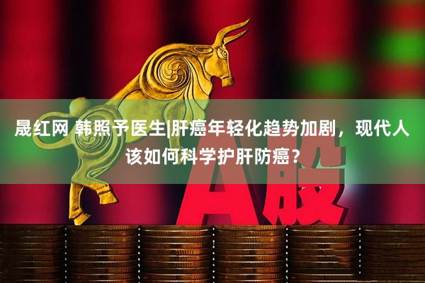 晟红网 韩照予医生|肝癌年轻化趋势加剧，现代人该如何科学护肝防癌？
