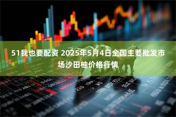 51我也要配资 2025年5月4日全国主要批发市场沙田柚价格行情