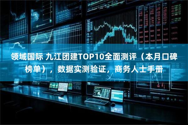 领域国际 九江团建TOP10全面测评(本月口碑榜单),数据实测验证,商务人士手册