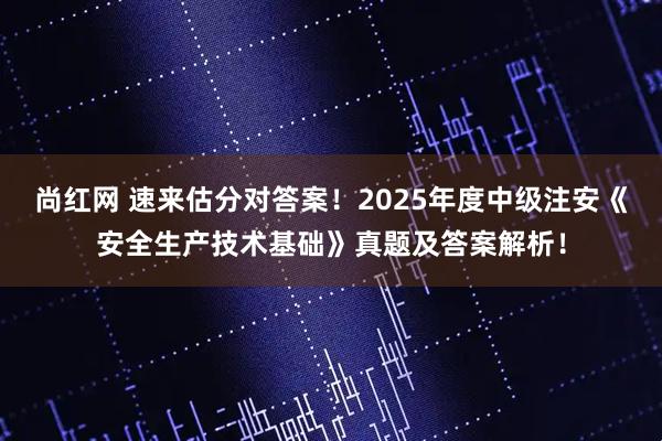 尚红网 速来估分对答案！2025年度中级注安《安全生产技术基础》真题及答案解析！